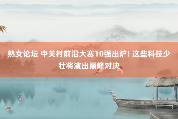 熟女论坛 中关村前沿大赛10强出炉! 这些科技少壮将演出巅峰对决