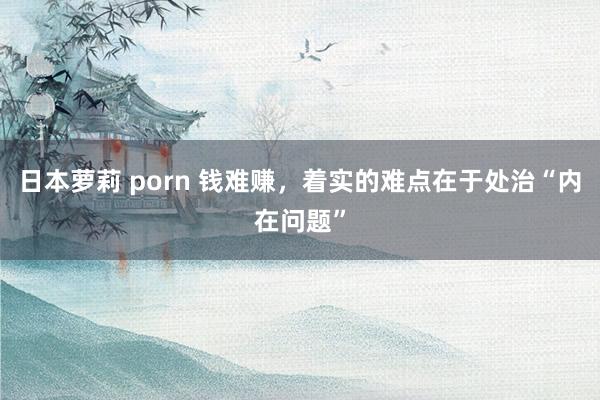 日本萝莉 porn 钱难赚，着实的难点在于处治“内在问题”