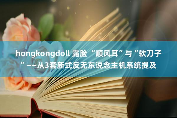 hongkongdoll 露脸 “顺风耳”与“软刀子”——从3套新式反无东说念主机系统提及