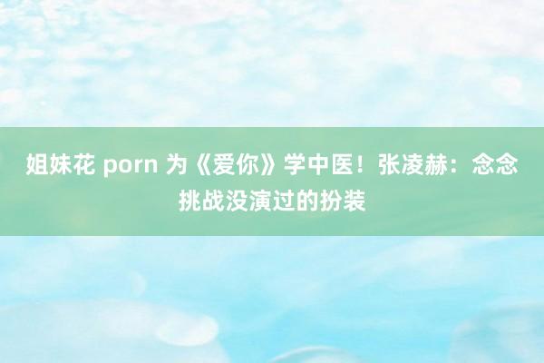姐妹花 porn 为《爱你》学中医！张凌赫：念念挑战没演过的扮装