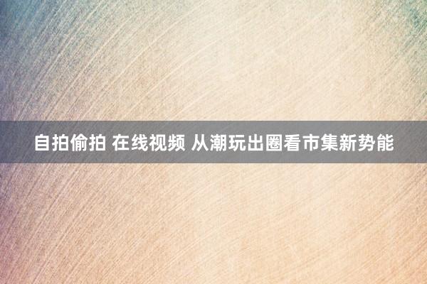 自拍偷拍 在线视频 从潮玩出圈看市集新势能