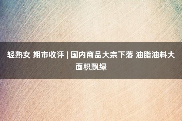 轻熟女 期市收评 | 国内商品大宗下落 油脂油料大面积飘绿
