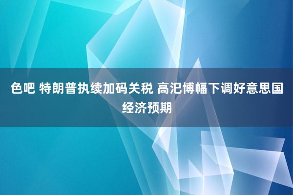色吧 特朗普执续加码关税 高汜博幅下调好意思国经济预期