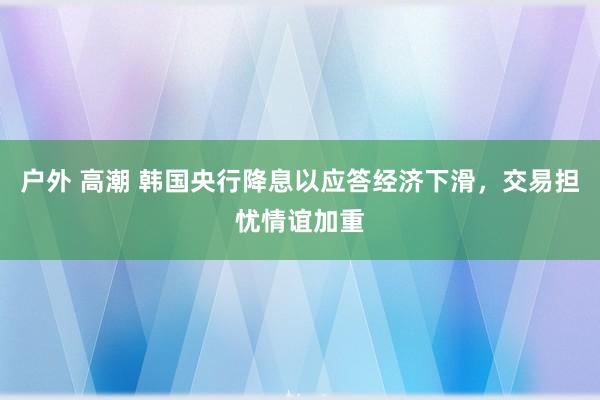 户外 高潮 韩国央行降息以应答经济下滑，交易担忧情谊加重