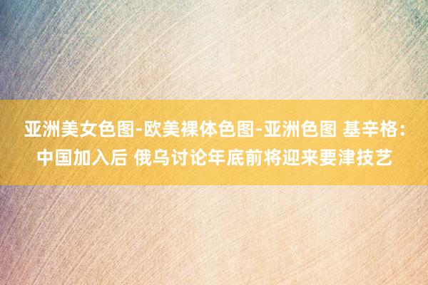 亚洲美女色图-欧美裸体色图-亚洲色图 基辛格：中国加入后 俄乌讨论年底前将迎来要津技艺