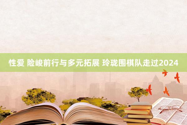 性爱 险峻前行与多元拓展 玲珑围棋队走过2024