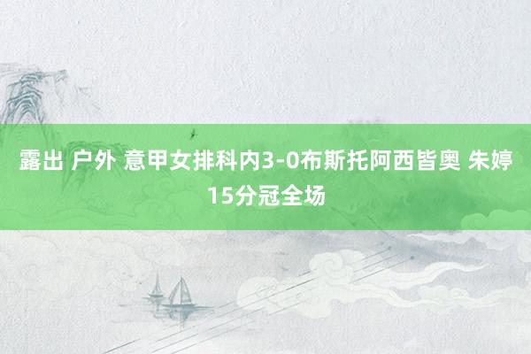 露出 户外 意甲女排科内3-0布斯托阿西皆奥 朱婷15分冠全场