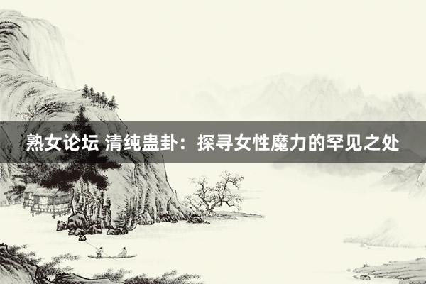 熟女论坛 清纯蛊卦：探寻女性魔力的罕见之处