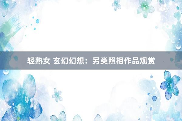 轻熟女 玄幻幻想：另类照相作品观赏