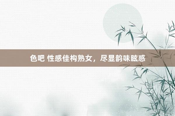 色吧 性感佳构熟女，尽显韵味眩惑