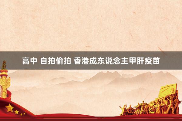 高中 自拍偷拍 香港成东说念主甲肝疫苗