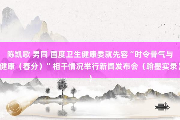 陈凯歌 男同 国度卫生健康委就先容“时令骨气与健康（春分）”相干情况举行新闻发布会（翰墨实录）