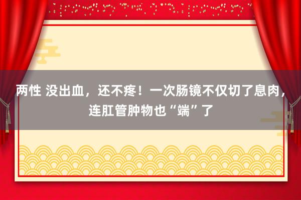 两性 没出血，还不疼！一次肠镜不仅切了息肉，连肛管肿物也“端”了