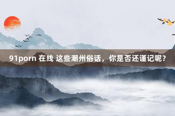 91porn 在线 这些潮州俗话，你是否还谨记呢？