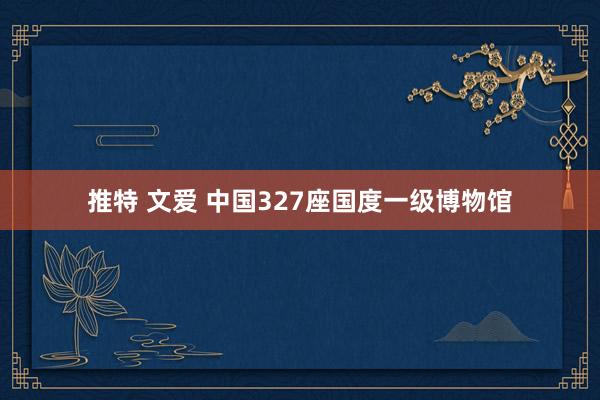 推特 文爱 中国327座国度一级博物馆