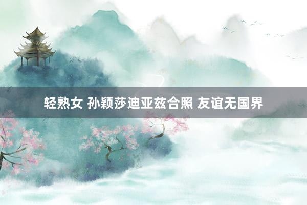 轻熟女 孙颖莎迪亚兹合照 友谊无国界
