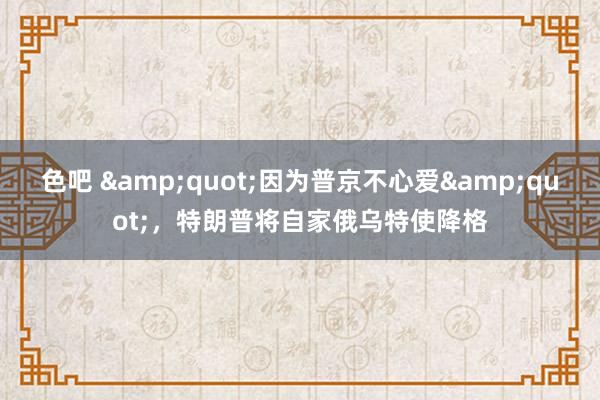 色吧 &quot;因为普京不心爱&quot;，特朗普将自家俄乌特使降格