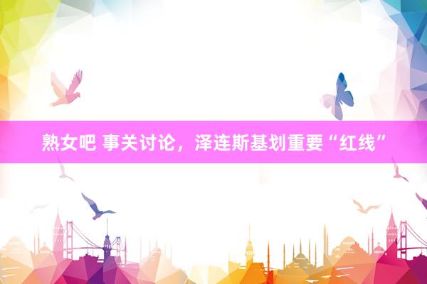 熟女吧 事关讨论，泽连斯基划重要“红线”