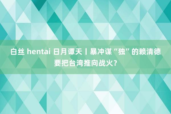 白丝 hentai 日月谭天丨暴冲谋“独”的赖清德要把台湾推向战火？