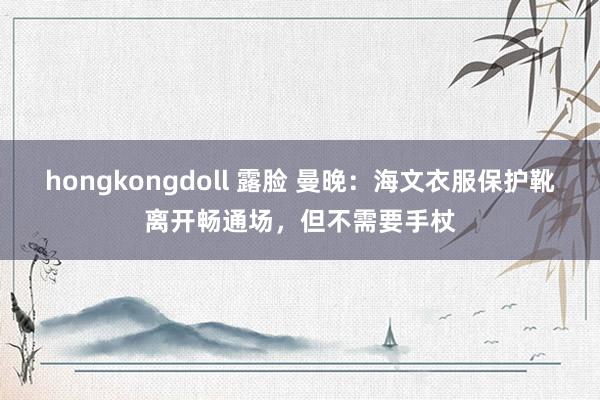 hongkongdoll 露脸 曼晚：海文衣服保护靴离开畅通场，但不需要手杖