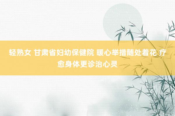 轻熟女 甘肃省妇幼保健院 暖心举措随处着花 疗愈身体更诊治心灵