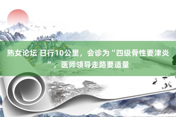 熟女论坛 日行10公里，会诊为“四级骨性要津炎”，医师领导走路要适量
