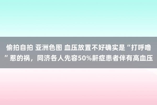 偷拍自拍 亚洲色图 血压放置不好确实是“打呼噜”惹的祸，同济各人先容50%鼾症患者伴有高血压