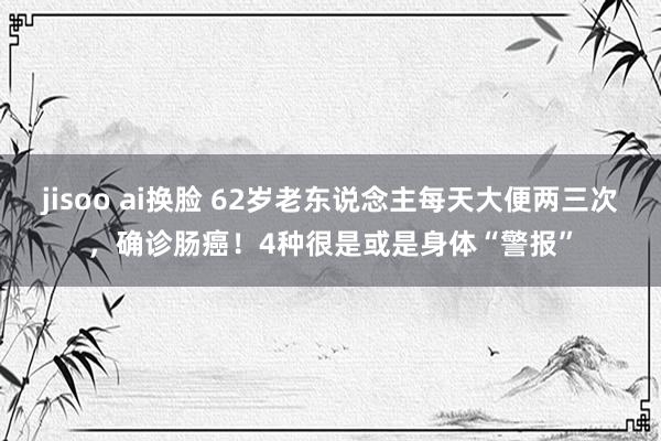 jisoo ai换脸 62岁老东说念主每天大便两三次，确诊肠癌！4种很是或是身体“警报”