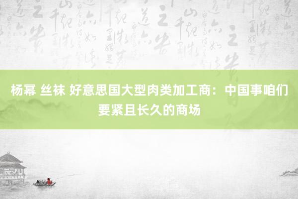 杨幂 丝袜 好意思国大型肉类加工商：中国事咱们要紧且长久的商场
