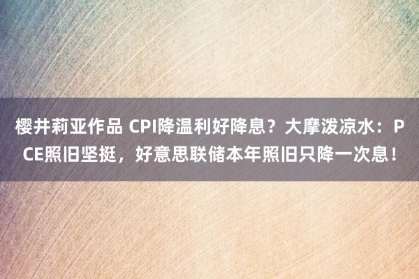 樱井莉亚作品 CPI降温利好降息？大摩泼凉水：PCE照旧坚挺，好意思联储本年照旧只降一次息！
