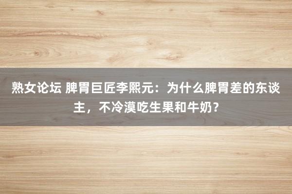 熟女论坛 脾胃巨匠李熙元：为什么脾胃差的东谈主，不冷漠吃生果和牛奶？
