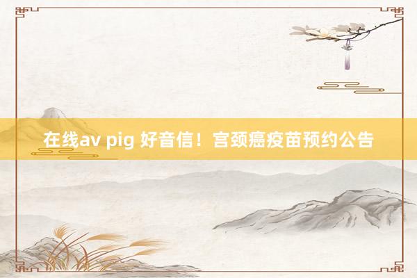 在线av pig 好音信！宫颈癌疫苗预约公告