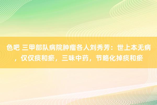 色吧 三甲部队病院肿瘤各人刘秀芳：世上本无病，仅仅痰和瘀，三味中药，节略化掉痰和瘀