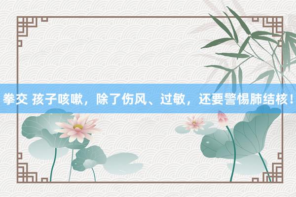 拳交 孩子咳嗽，除了伤风、过敏，还要警惕肺结核！