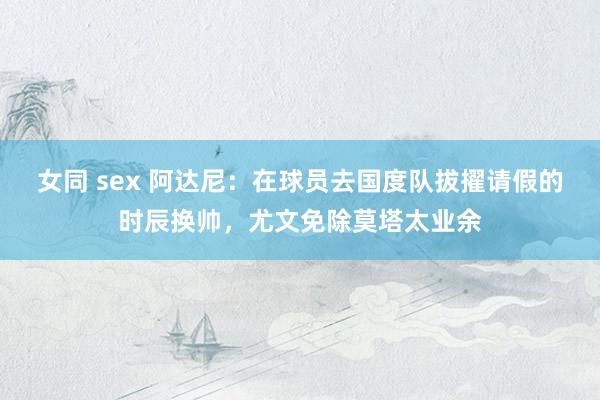 女同 sex 阿达尼：在球员去国度队拔擢请假的时辰换帅，尤文免除莫塔太业余