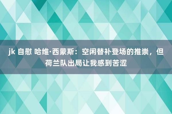 jk 自慰 哈维·西蒙斯：空闲替补登场的推崇，但荷兰队出局让我感到苦涩