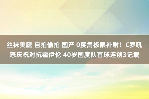 丝袜美腿 自拍偷拍 国产 0度角极限补射！C罗吼怒庆祝对抗霍伊伦 40岁国度队首球连创3记载