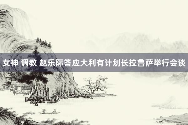 女神 调教 赵乐际答应大利有计划长拉鲁萨举行会谈