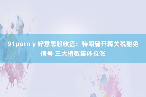 91porn y 好意思股收盘：特朗普开释关税豁免信号 三大指数集体拉涨