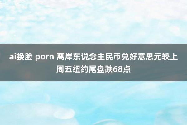ai换脸 porn 离岸东说念主民币兑好意思元较上周五纽约尾盘跌68点
