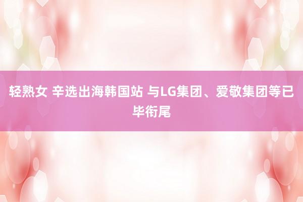 轻熟女 辛选出海韩国站 与LG集团、爱敬集团等已毕衔尾