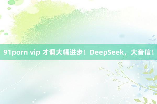 91porn vip 才调大幅进步！DeepSeek，大音信！