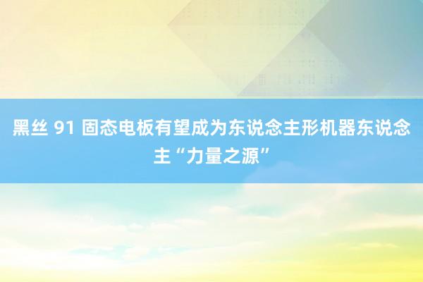 黑丝 91 固态电板有望成为东说念主形机器东说念主“力量之源”