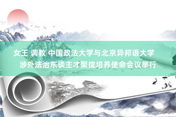 女王 调教 中国政法大学与北京异邦语大学    涉外法治东谈主才聚拢培养使命会议举行