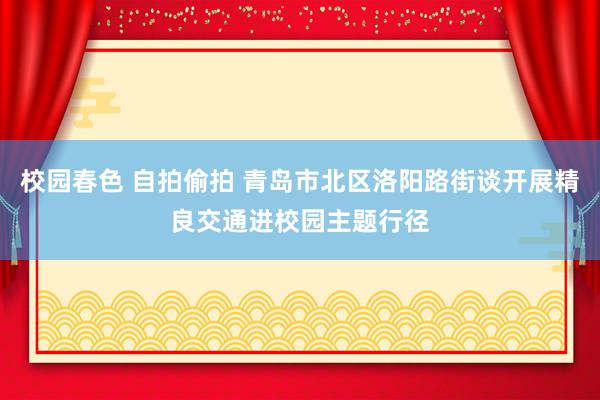 校园春色 自拍偷拍 青岛市北区洛阳路街谈开展精良交通进校园主题行径