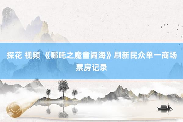 探花 视频 《哪吒之魔童闹海》刷新民众单一商场票房记录