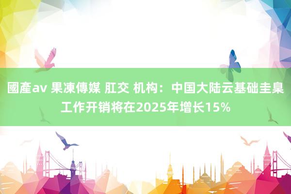 國產av 果凍傳媒 肛交 机构：中国大陆云基础圭臬工作开销将在2025年增长15%