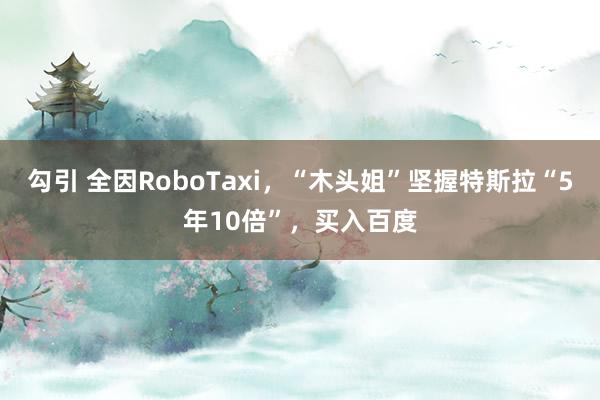 勾引 全因RoboTaxi，“木头姐”坚握特斯拉“5年10倍”，买入百度