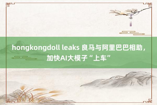 hongkongdoll leaks 良马与阿里巴巴相助，加快AI大模子“上车”