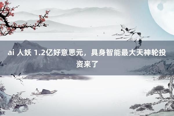 ai 人妖 1.2亿好意思元，具身智能最大天神轮投资来了